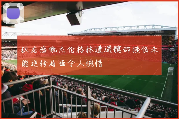 狄龙感慨杰伦格林遭遇髋部挫伤未能逆转局面令人惋惜