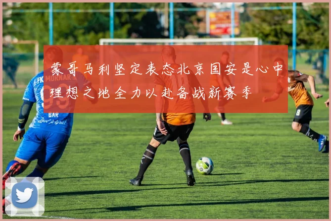 蒙哥马利坚定表态北京国安是心中理想之地全力以赴备战新赛季