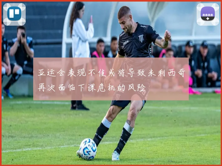 亚运会表现不佳或将导致米利西奇再次面临下课危机的风险