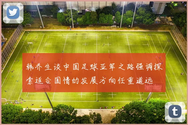 韩乔生谈中国足球亚军之路强调探索适合国情的发展方向任重道远