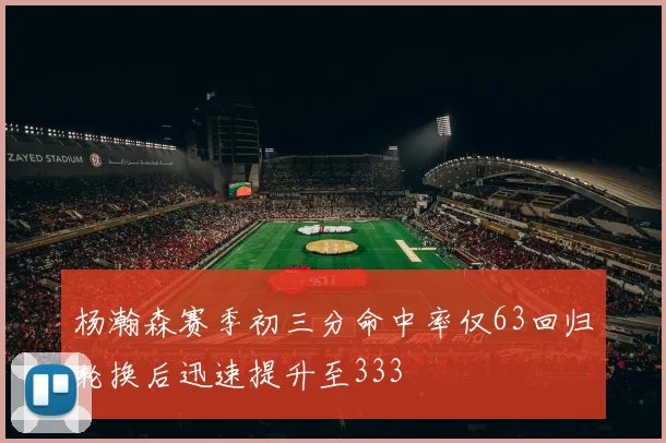 杨瀚森赛季初三分命中率仅63回归轮换后迅速提升至333