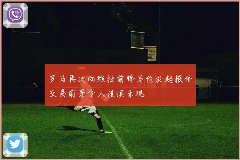 罗马再次向维拉前锋马伦发起报价交易前景令人谨慎乐观