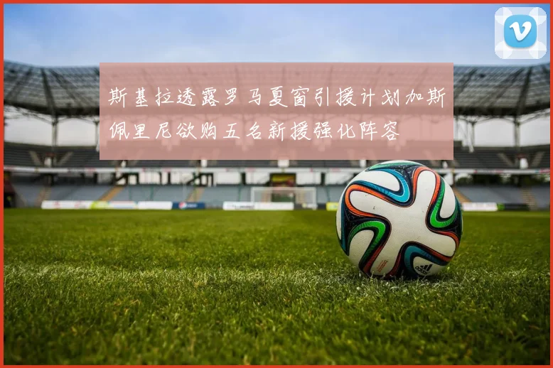 斯基拉透露罗马夏窗引援计划加斯佩里尼欲购五名新援强化阵容
