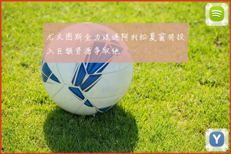 尤文图斯全力追逐阿利松夏窗将投入巨额资源争取他