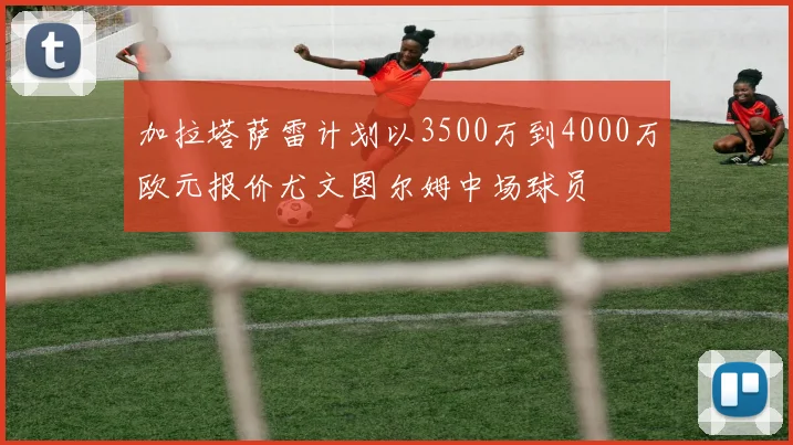 加拉塔萨雷计划以3500万到4000万欧元报价尤文图尔姆中场球员