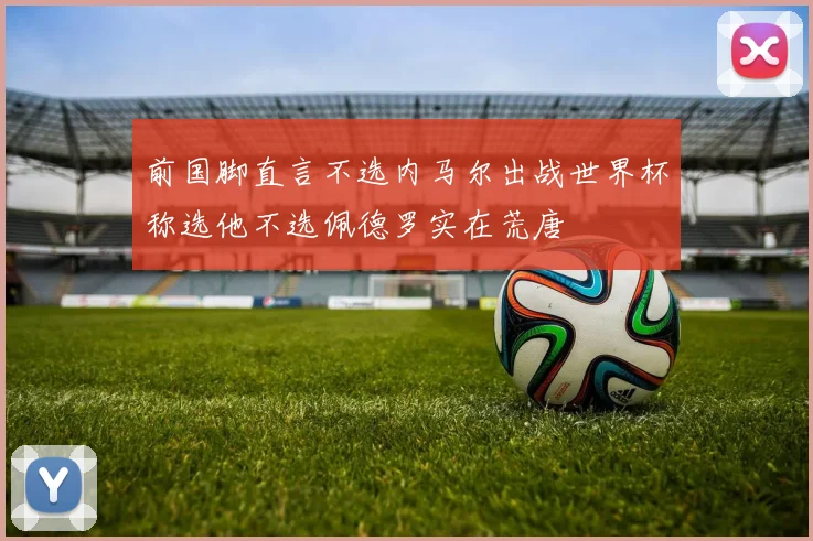 前国脚直言不选内马尔出战世界杯称选他不选佩德罗实在荒唐