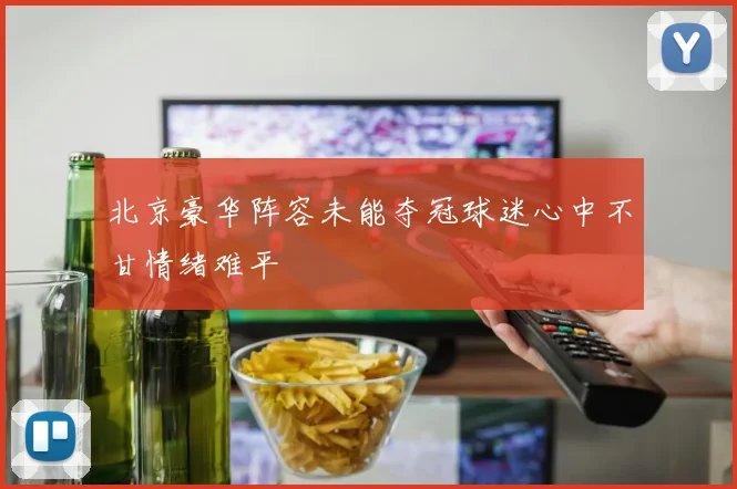 北京豪华阵容未能夺冠球迷心中不甘情绪难平