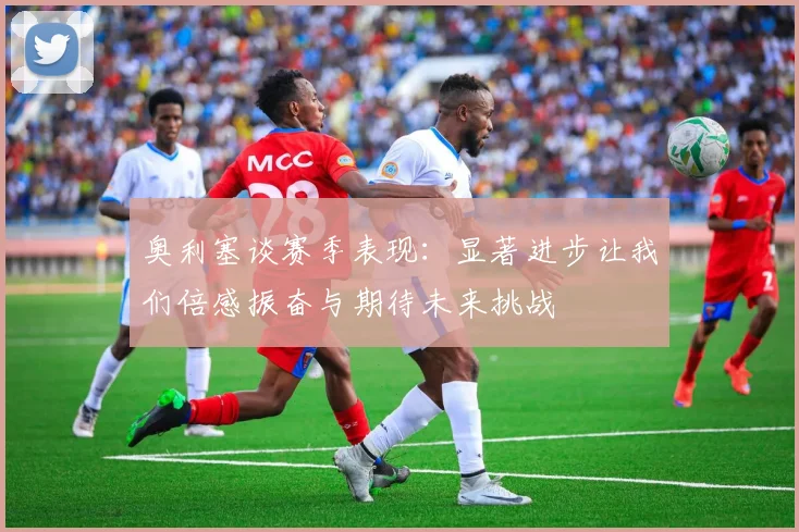 奥利塞谈赛季表现：显著进步让我们倍感振奋与期待未来挑战