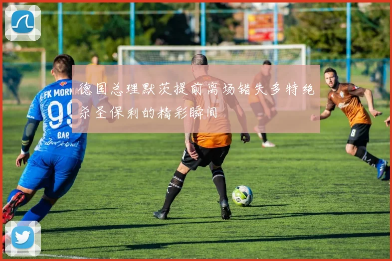 德国总理默茨提前离场错失多特绝杀圣保利的精彩瞬间