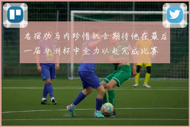 名宿劝马内珍惜机会期待他在最后一届非洲杯中全力以赴完成比赛