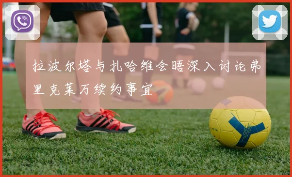 拉波尔塔与扎哈维会晤深入讨论弗里克莱万续约事宜