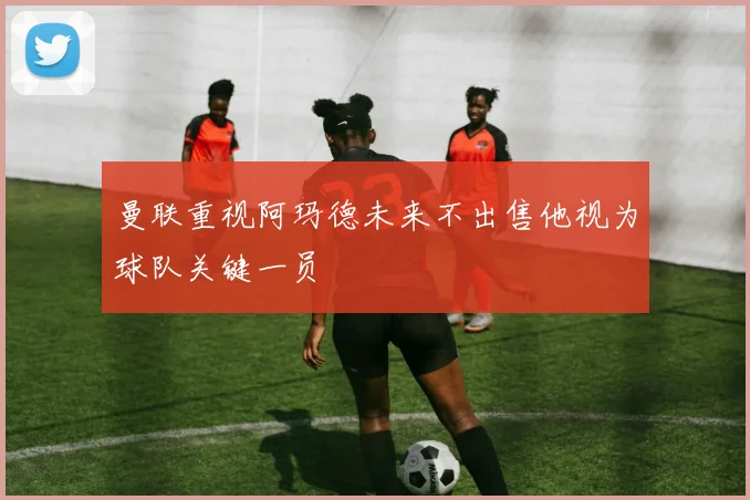 曼联重视阿玛德未来不出售他视为球队关键一员