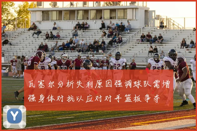 瓦塞尔分析失利原因强调球队需增强身体对抗以应对对手篮板争夺