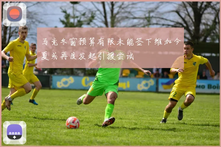 马竞冬窗预算有限未能签下维加今夏或再度发起引援尝试