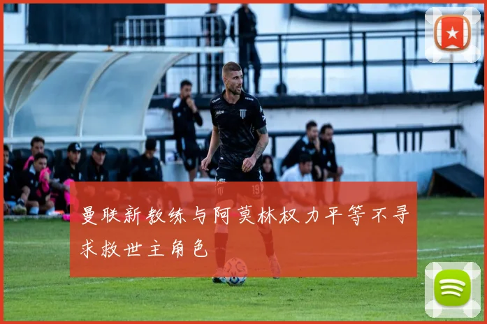 曼联新教练与阿莫林权力平等不寻求救世主角色