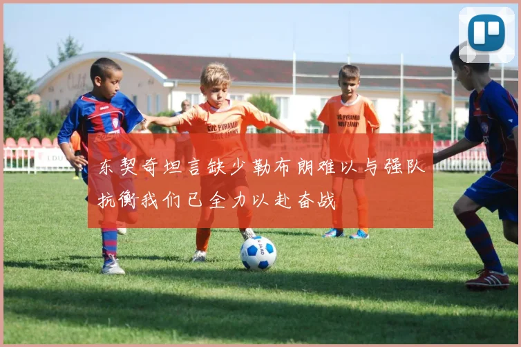 东契奇坦言缺少勒布朗难以与强队抗衡我们已全力以赴奋战
